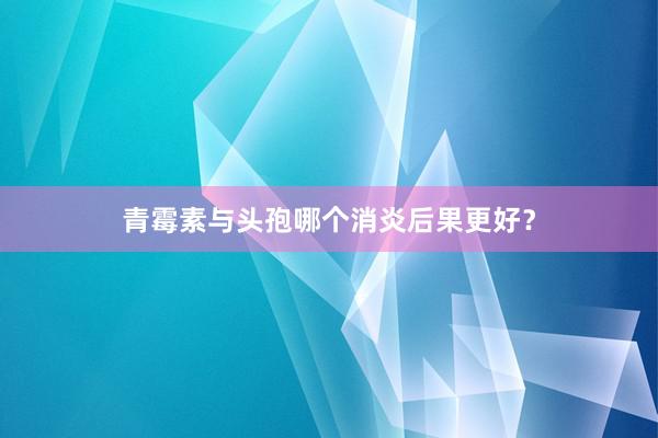 青霉素与头孢哪个消炎后果更好?